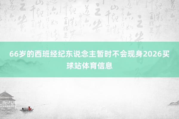 66岁的西班经纪东说念主暂时不会现身2026买球站体育信息