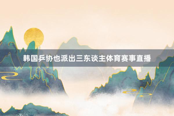 韩国乒协也派出三东谈主体育赛事直播