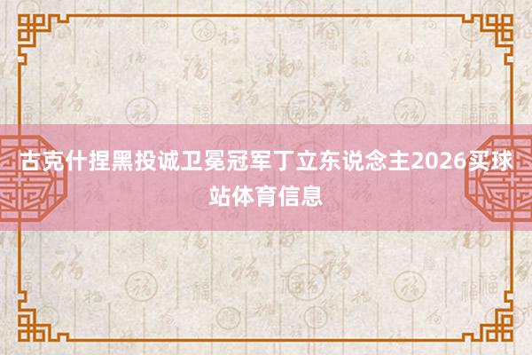 古克什捏黑投诚卫冕冠军丁立东说念主2026买球站体育信息