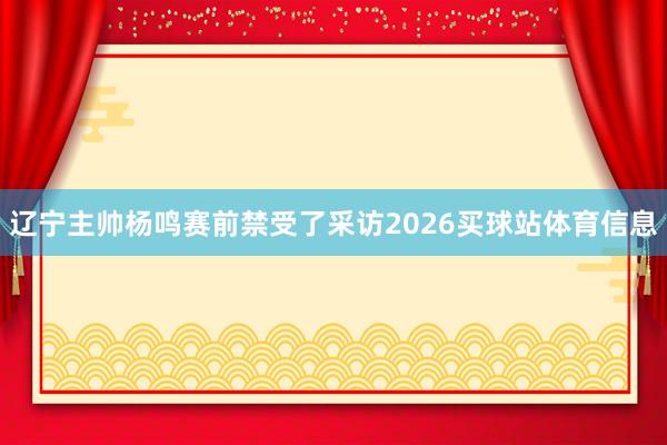 辽宁主帅杨鸣赛前禁受了采访2026买球站体育信息