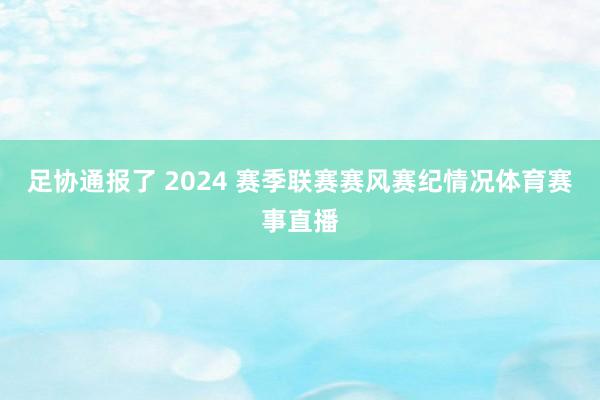 足协通报了 2024 赛季联赛赛风赛纪情况体育赛事直播