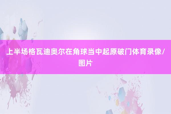 上半场格瓦迪奥尔在角球当中起原破门体育录像/图片