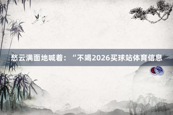 愁云满面地喊着：“不竭2026买球站体育信息