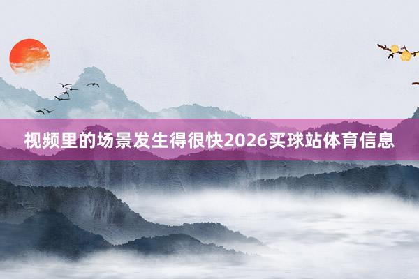视频里的场景发生得很快2026买球站体育信息