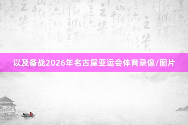 以及备战2026年名古屋亚运会体育录像/图片