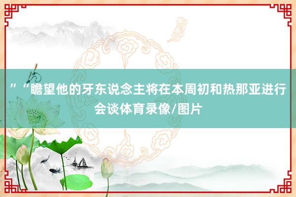 ”“瞻望他的牙东说念主将在本周初和热那亚进行会谈体育录像/图片