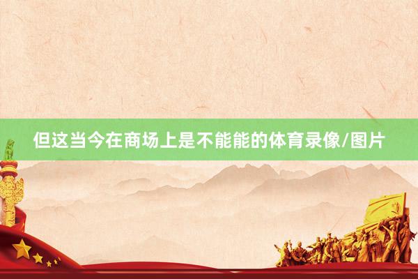但这当今在商场上是不能能的体育录像/图片