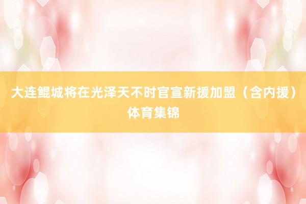 大连鲲城将在光泽天不时官宣新援加盟（含内援）体育集锦
