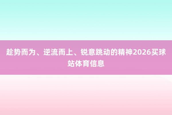 趁势而为、逆流而上、锐意跳动的精神2026买球站体育信息