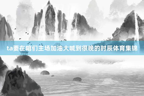 ta要在咱们主场加油大喊到很晚的时辰体育集锦