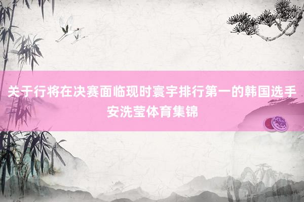 关于行将在决赛面临现时寰宇排行第一的韩国选手安洗莹体育集锦