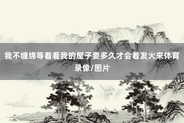 我不缠绵等着看我的屋子要多久才会着发火来体育录像/图片
