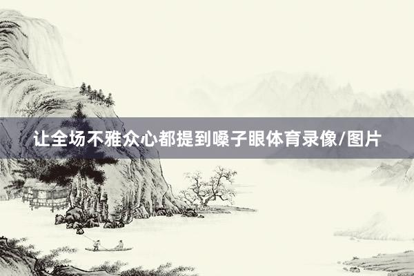 让全场不雅众心都提到嗓子眼体育录像/图片