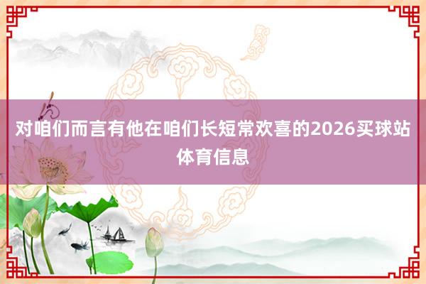 对咱们而言有他在咱们长短常欢喜的2026买球站体育信息