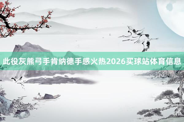 此役灰熊弓手肯纳德手感火热2026买球站体育信息
