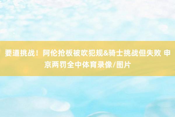 要道挑战！阿伦抢板被吹犯规&骑士挑战但失败 申京两罚全中体育录像/图片