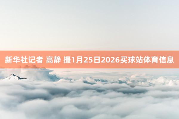 新华社记者 高静 摄1月25日2026买球站体育信息