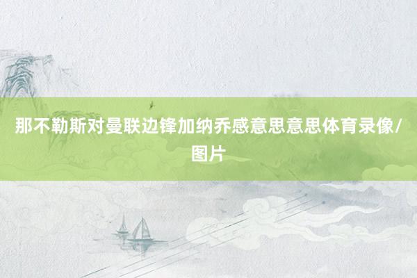 那不勒斯对曼联边锋加纳乔感意思意思体育录像/图片