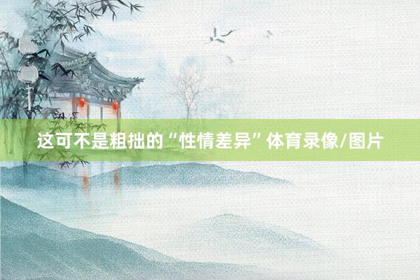 这可不是粗拙的“性情差异”体育录像/图片
