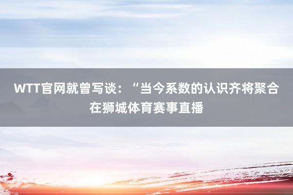 WTT官网就曾写谈：“当今系数的认识齐将聚合在狮城体育赛事直播