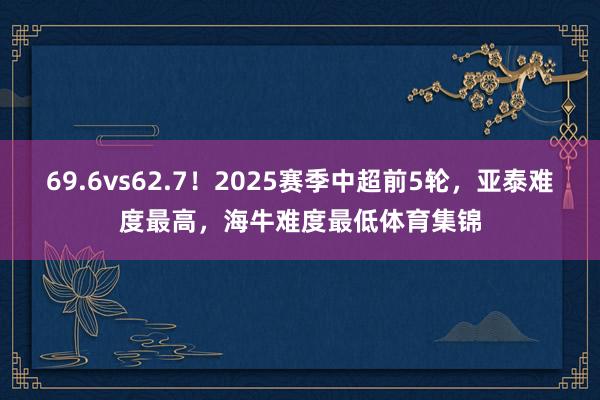 69.6vs62.7！2025赛季中超前5轮，亚泰难度最高，海牛难度最低体育集锦