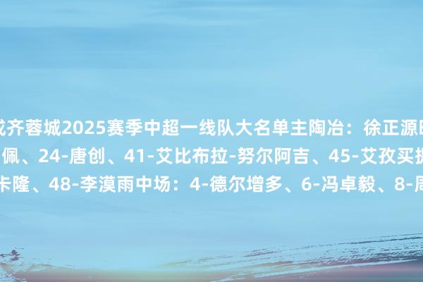 成齐蓉城2025赛季中超一线队大名单主陶冶：徐正源时尚：7-韦世豪、9-费利佩、24-唐创、41-艾比布拉-努尔阿吉、45-艾孜买提-凯萨尔、47-伊萨-卡隆、48-李漠雨中场：4-德尔增多、6-冯卓毅、8-周定洋、10-罗慕洛、15-严鼎皓、16-杨明洋、23-廖力生、25-木热合买提江-莫扎怕、20-木塔力甫-依明卡日、39-甘超、58-廖荣祥后卫：2-胡荷韬、3-唐鑫、5-提莫-莱切特、11-古尔芬克尔、17-王东升、18-韩鹏飞、19-董岩鋒、20-唐淼、22-李扬、26-元敏诚、28-杨帅、49-徐虹、59-王子腾门将：1-蹇韬、14-冉伟枫、32-刘殿座、60-唐梓程    体育集锦