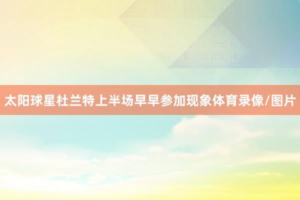 太阳球星杜兰特上半场早早参加现象体育录像/图片