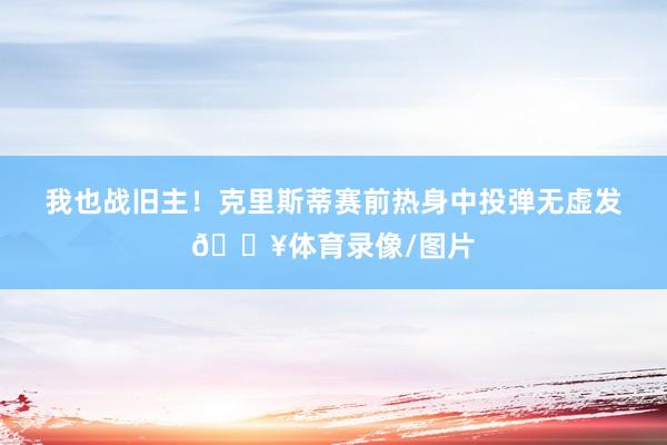 我也战旧主！克里斯蒂赛前热身中投弹无虚发🔥体育录像/图片