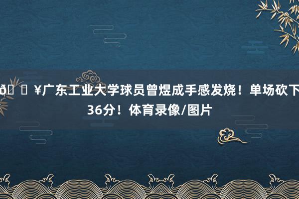 💥广东工业大学球员曾煜成手感发烧！单场砍下36分！体育录像/图片
