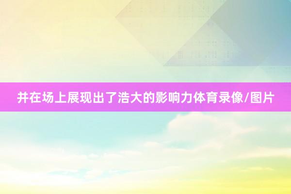 并在场上展现出了浩大的影响力体育录像/图片