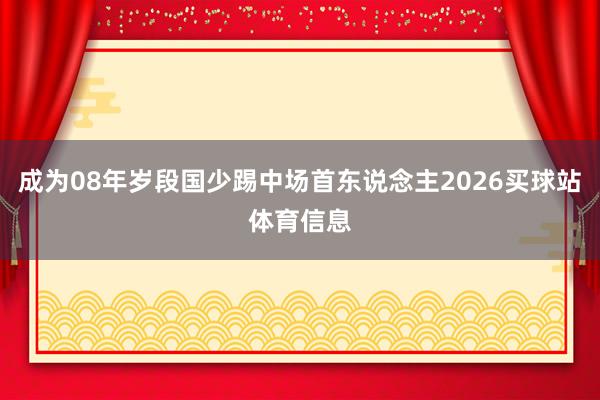 成为08年岁段国少踢中场首东说念主2026买球站体育信息