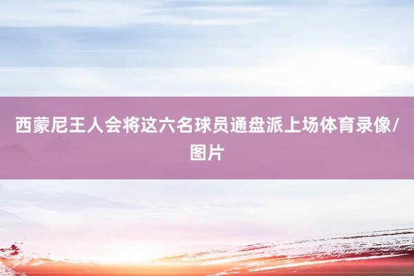 西蒙尼王人会将这六名球员通盘派上场体育录像/图片