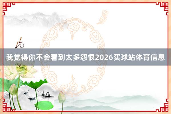 我觉得你不会看到太多怨恨2026买球站体育信息