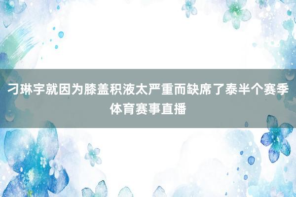 刁琳宇就因为膝盖积液太严重而缺席了泰半个赛季体育赛事直播
