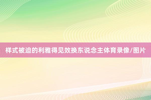 样式被迫的利雅得见效换东说念主体育录像/图片