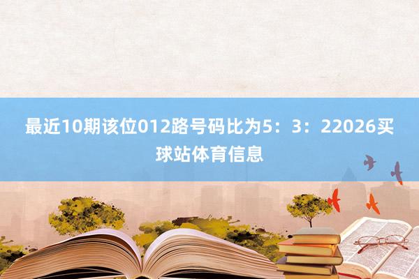 最近10期该位012路号码比为5：3：22026买球站体育信息