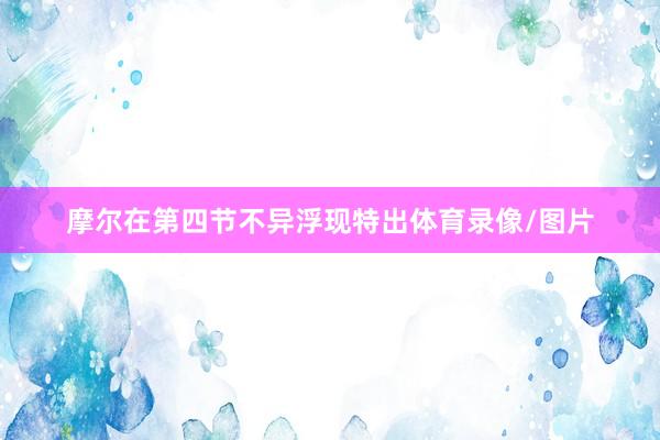 摩尔在第四节不异浮现特出体育录像/图片