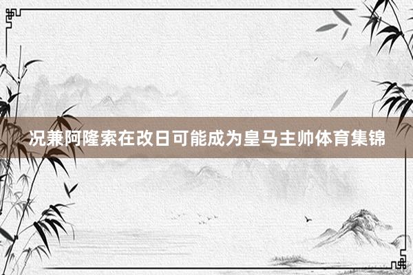 况兼阿隆索在改日可能成为皇马主帅体育集锦