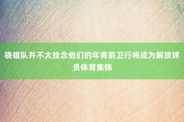 骁雄队并不太挂念他们的年青前卫行将成为解放球员体育集锦