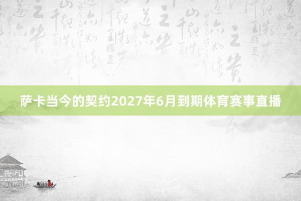 萨卡当今的契约2027年6月到期体育赛事直播