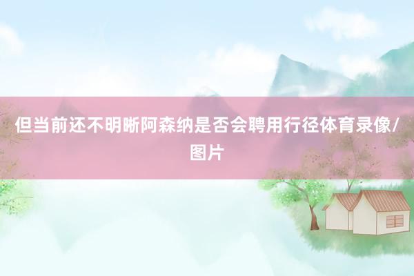 但当前还不明晰阿森纳是否会聘用行径体育录像/图片