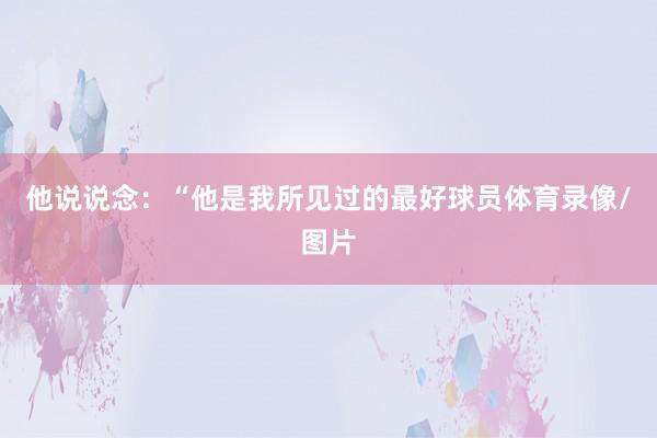 他说说念：“他是我所见过的最好球员体育录像/图片