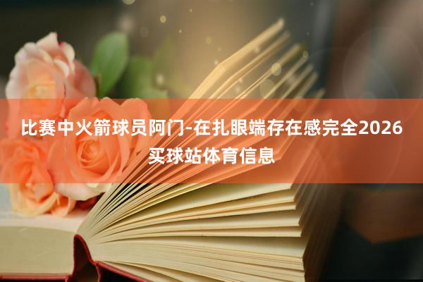 比赛中火箭球员阿门-在扎眼端存在感完全2026买球站体育信息