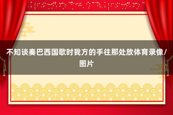 不知谈奏巴西国歌时我方的手往那处放体育录像/图片