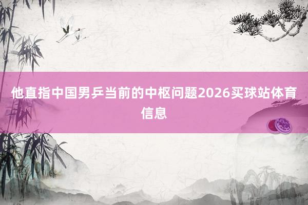 他直指中国男乒当前的中枢问题2026买球站体育信息