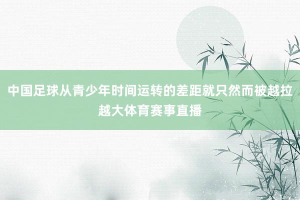 中国足球从青少年时间运转的差距就只然而被越拉越大体育赛事直播