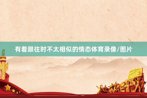 有着跟往时不太相似的情态体育录像/图片