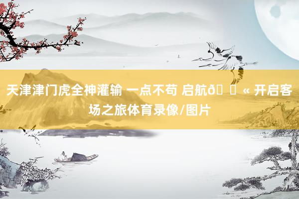 天津津门虎全神灌输 一点不苟 启航🛫 开启客场之旅体育录像/图片