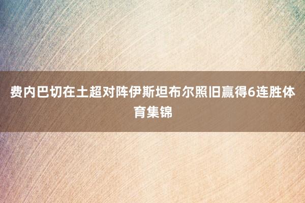 费内巴切在土超对阵伊斯坦布尔照旧赢得6连胜体育集锦