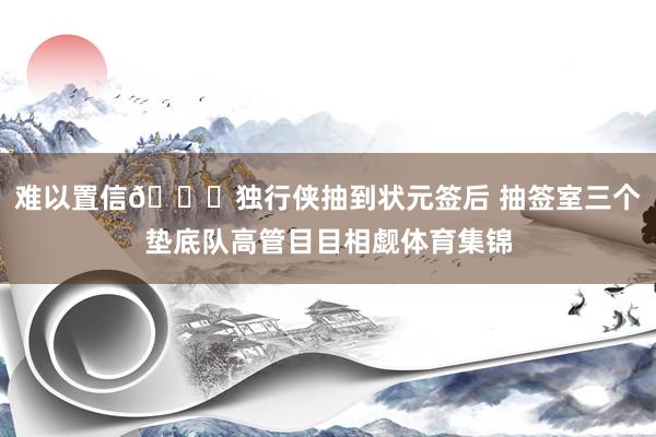 难以置信👀独行侠抽到状元签后 抽签室三个垫底队高管目目相觑体育集锦